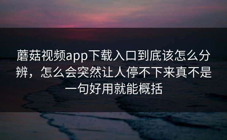 蘑菇视频app下载入口到底该怎么分辨，怎么会突然让人停不下来真不是一句好用就能概括