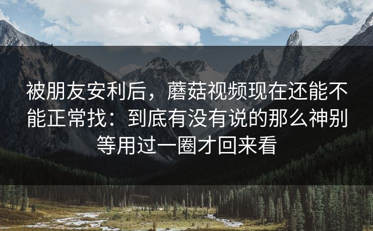 被朋友安利后，蘑菇视频现在还能不能正常找：到底有没有说的那么神别等用过一圈才回来看