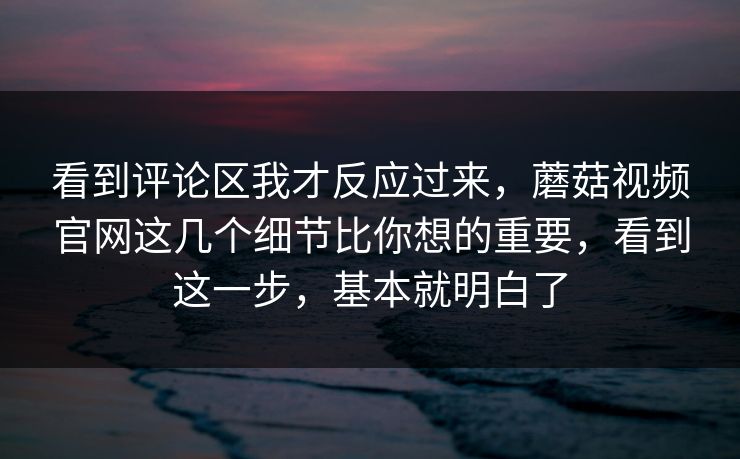 看到评论区我才反应过来，蘑菇视频官网这几个细节比你想的重要，看到这一步，基本就明白了