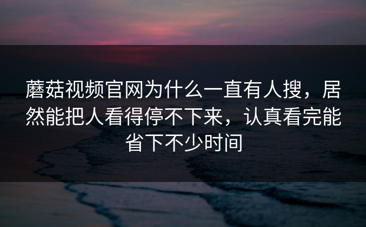 蘑菇视频官网为什么一直有人搜，居然能把人看得停不下来，认真看完能省下不少时间