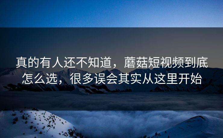 真的有人还不知道，蘑菇短视频到底怎么选，很多误会其实从这里开始