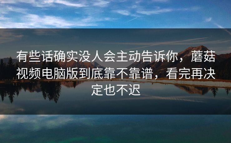 有些话确实没人会主动告诉你，蘑菇视频电脑版到底靠不靠谱，看完再决定也不迟