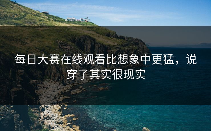 每日大赛在线观看比想象中更猛，说穿了其实很现实