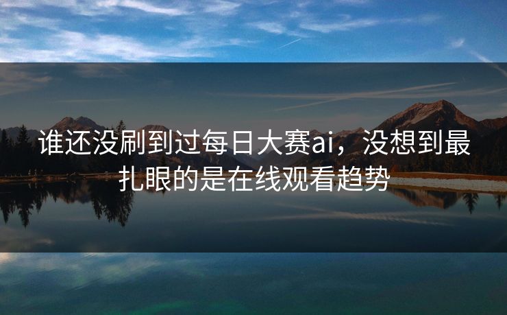 谁还没刷到过每日大赛ai，没想到最扎眼的是在线观看趋势