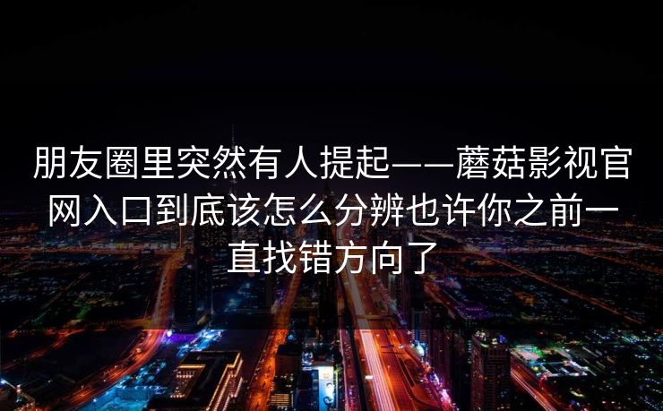 朋友圈里突然有人提起——蘑菇影视官网入口到底该怎么分辨也许你之前一直找错方向了