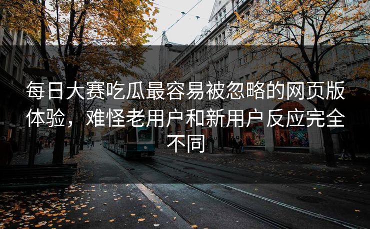 每日大赛吃瓜最容易被忽略的网页版体验，难怪老用户和新用户反应完全不同