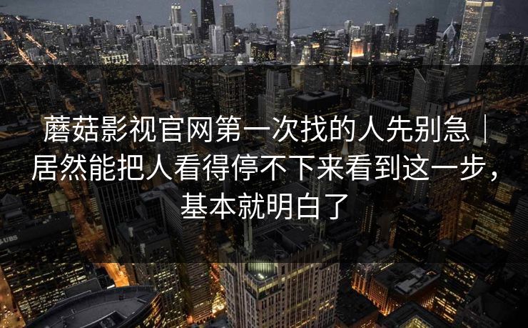 蘑菇影视官网第一次找的人先别急｜居然能把人看得停不下来看到这一步，基本就明白了