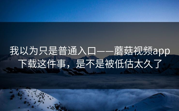 我以为只是普通入口——蘑菇视频app下载这件事，是不是被低估太久了
