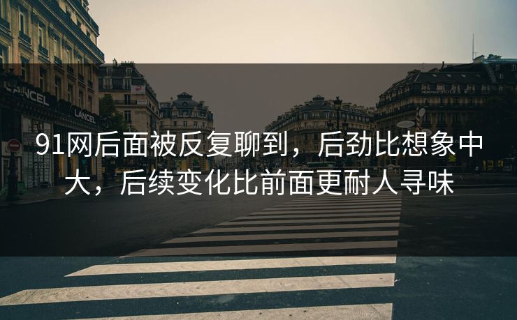 91网后面被反复聊到，后劲比想象中大，后续变化比前面更耐人寻味