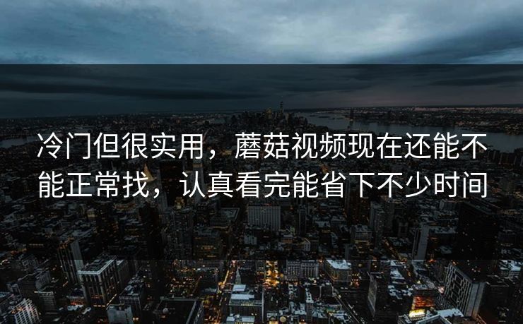 冷门但很实用，蘑菇视频现在还能不能正常找，认真看完能省下不少时间