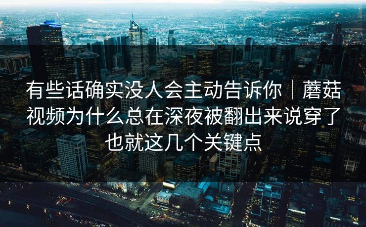 有些话确实没人会主动告诉你｜蘑菇视频为什么总在深夜被翻出来说穿了也就这几个关键点