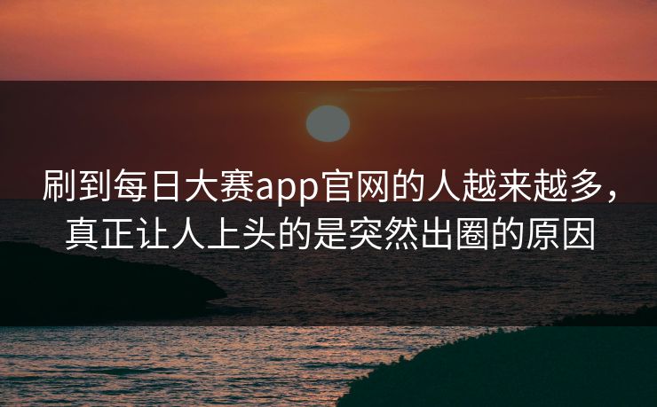 刷到每日大赛app官网的人越来越多，真正让人上头的是突然出圈的原因