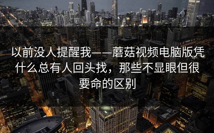 以前没人提醒我——蘑菇视频电脑版凭什么总有人回头找，那些不显眼但很要命的区别