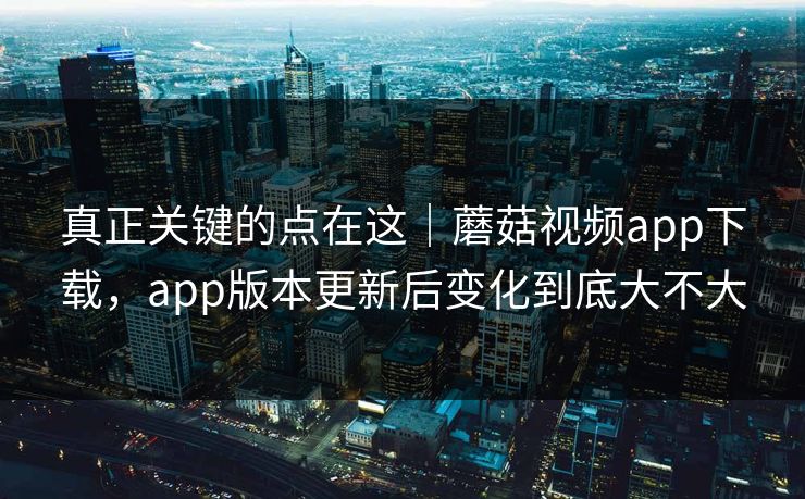 真正关键的点在这｜蘑菇视频app下载，app版本更新后变化到底大不大
