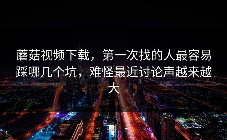 蘑菇视频下载，第一次找的人最容易踩哪几个坑，难怪最近讨论声越来越大