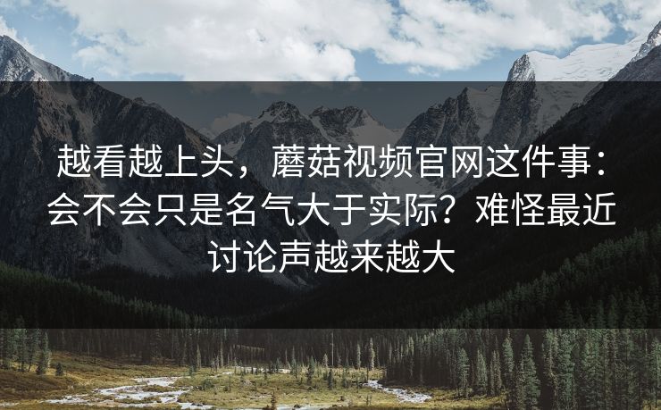 越看越上头，蘑菇视频官网这件事：会不会只是名气大于实际？难怪最近讨论声越来越大
