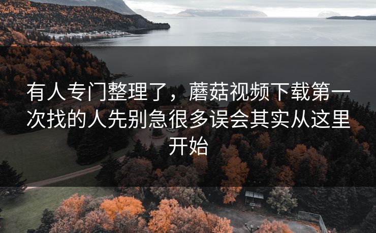 有人专门整理了，蘑菇视频下载第一次找的人先别急很多误会其实从这里开始
