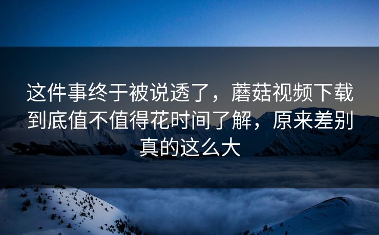 这件事终于被说透了，蘑菇视频下载到底值不值得花时间了解，原来差别真的这么大