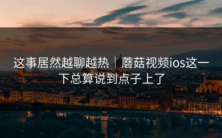 这事居然越聊越热｜蘑菇视频ios这一下总算说到点子上了