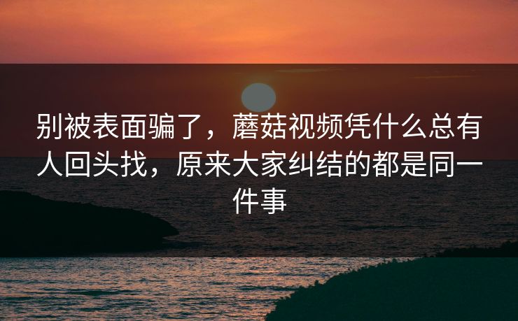 别被表面骗了，蘑菇视频凭什么总有人回头找，原来大家纠结的都是同一件事