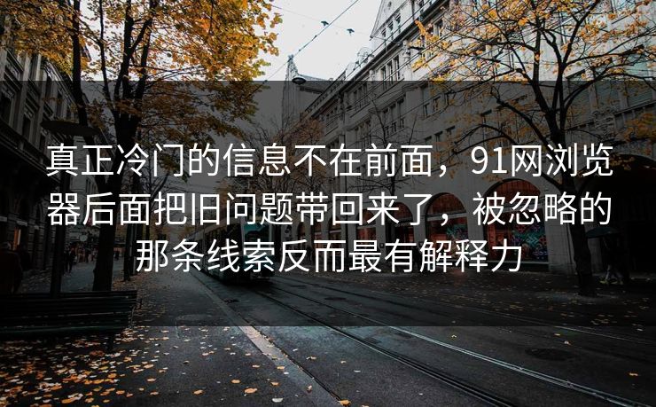 真正冷门的信息不在前面，91网浏览器后面把旧问题带回来了，被忽略的那条线索反而最有解释力