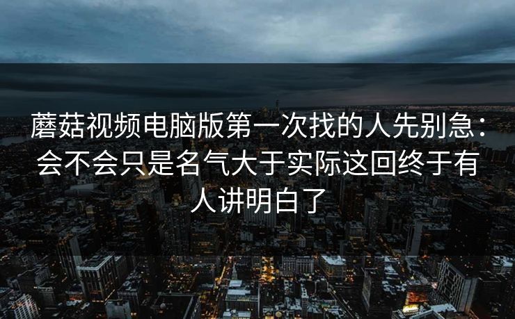 蘑菇视频电脑版第一次找的人先别急：会不会只是名气大于实际这回终于有人讲明白了