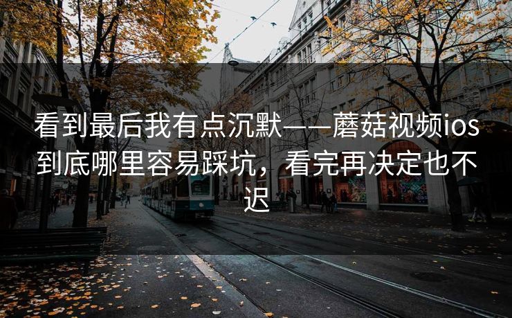 看到最后我有点沉默——蘑菇视频ios到底哪里容易踩坑，看完再决定也不迟