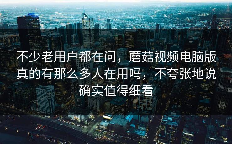 不少老用户都在问，蘑菇视频电脑版真的有那么多人在用吗，不夸张地说确实值得细看