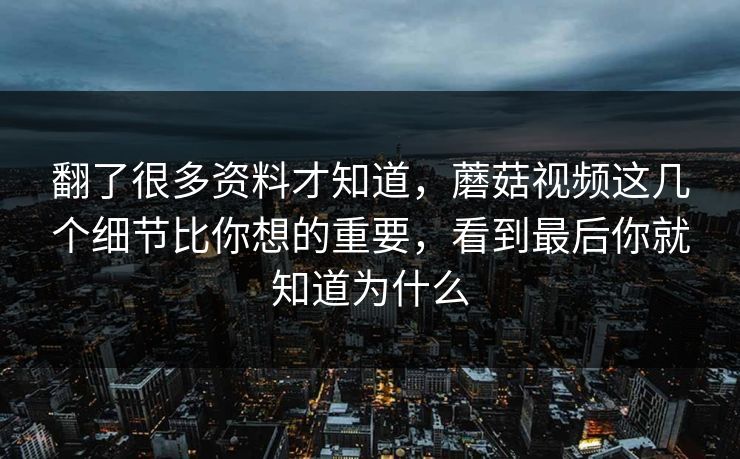 翻了很多资料才知道，蘑菇视频这几个细节比你想的重要，看到最后你就知道为什么