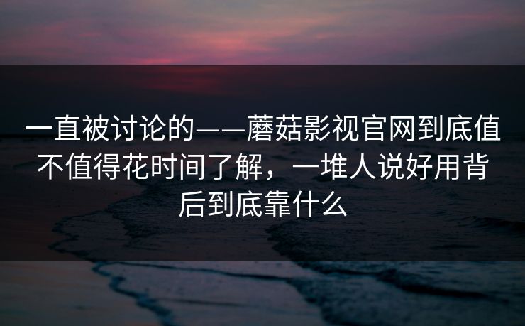 一直被讨论的——蘑菇影视官网到底值不值得花时间了解，一堆人说好用背后到底靠什么