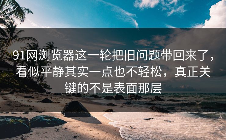 91网浏览器这一轮把旧问题带回来了，看似平静其实一点也不轻松，真正关键的不是表面那层