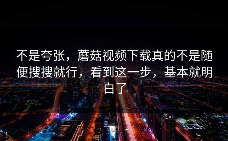 不是夸张，蘑菇视频下载真的不是随便搜搜就行，看到这一步，基本就明白了