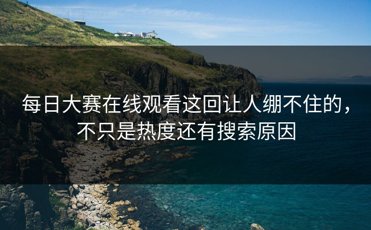 每日大赛在线观看这回让人绷不住的，不只是热度还有搜索原因