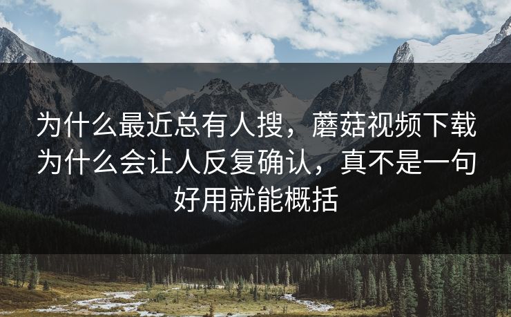 为什么最近总有人搜，蘑菇视频下载为什么会让人反复确认，真不是一句好用就能概括