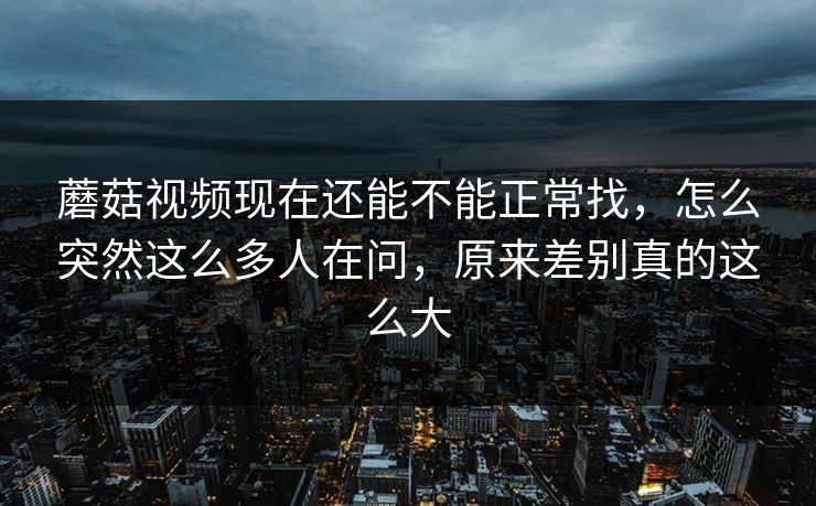 蘑菇视频现在还能不能正常找，怎么突然这么多人在问，原来差别真的这么大