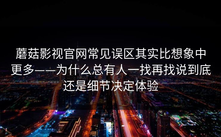 蘑菇影视官网常见误区其实比想象中更多——为什么总有人一找再找说到底还是细节决定体验