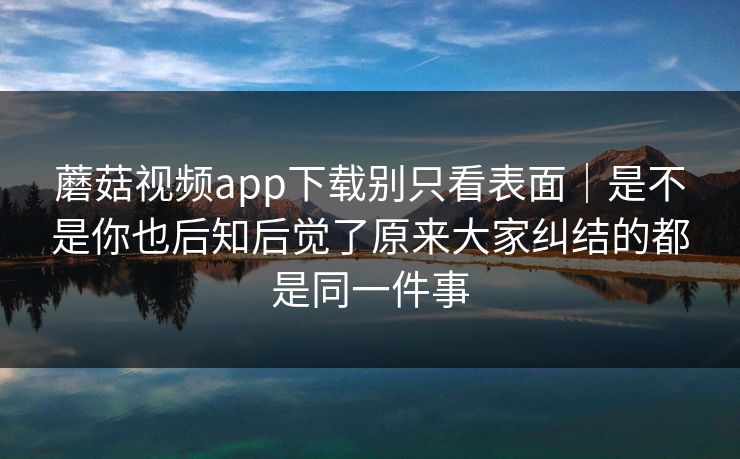 蘑菇视频app下载别只看表面｜是不是你也后知后觉了原来大家纠结的都是同一件事
