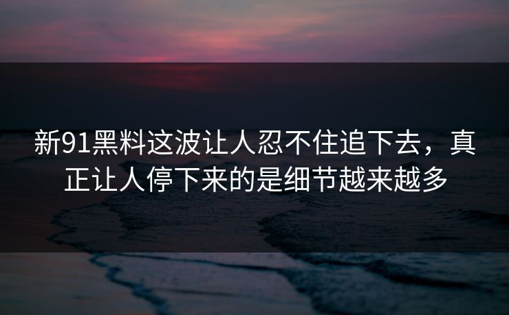 新91黑料这波让人忍不住追下去，真正让人停下来的是细节越来越多