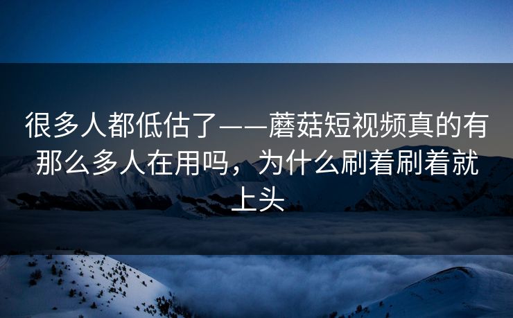很多人都低估了——蘑菇短视频真的有那么多人在用吗，为什么刷着刷着就上头