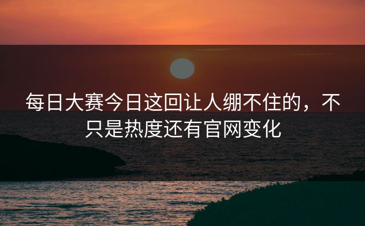 每日大赛今日这回让人绷不住的，不只是热度还有官网变化