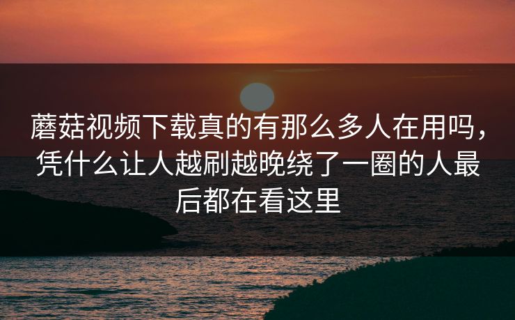 蘑菇视频下载真的有那么多人在用吗，凭什么让人越刷越晚绕了一圈的人最后都在看这里