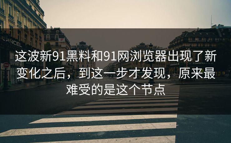 这波新91黑料和91网浏览器出现了新变化之后，到这一步才发现，原来最难受的是这个节点
