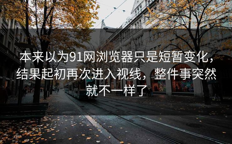 本来以为91网浏览器只是短暂变化，结果起初再次进入视线，整件事突然就不一样了