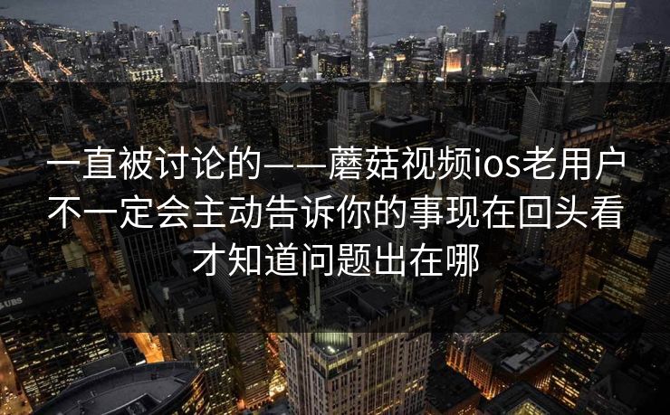 一直被讨论的——蘑菇视频ios老用户不一定会主动告诉你的事现在回头看才知道问题出在哪
