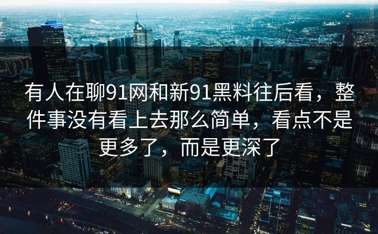 有人在聊91网和新91黑料往后看，整件事没有看上去那么简单，看点不是更多了，而是更深了
