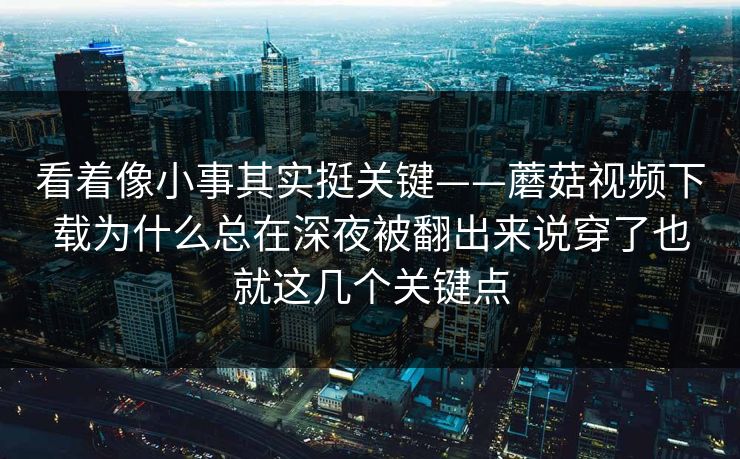 看着像小事其实挺关键——蘑菇视频下载为什么总在深夜被翻出来说穿了也就这几个关键点 看着像小事其实挺关键——蘑菇视频下载为什么总在深夜被翻出来说穿了也就这几个关键点