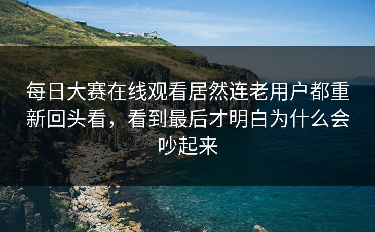 每日大赛在线观看居然连老用户都重新回头看,看到最后才明白为什么会吵起来 每日大赛在线观看居然连老用户都重新回头看,看到最后才明白为什么会吵起来