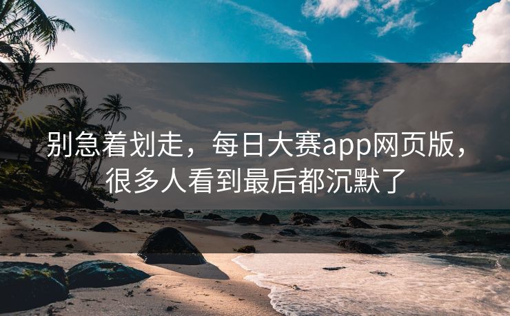 别急着划走,每日大赛app网页版,很多人看到最后都沉默了 别急着划走,每日大赛app网页版,很多人看到最后都沉默了