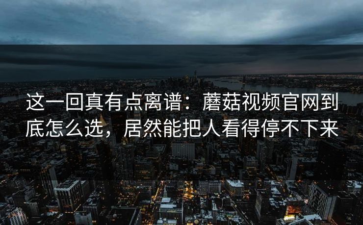 这一回真有点离谱:蘑菇视频官网到底怎么选,居然能把人看得停不下来 这一回真有点离谱:蘑菇视频官网到底怎么选,居然能把人看得停不下来