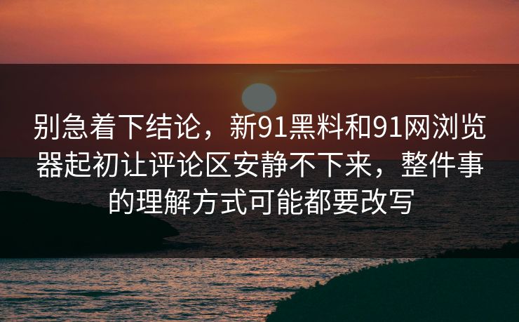 别急着下结论，新91黑料和91网浏览器起初让评论区安静不下来，整件事的理解方式可能都要改写